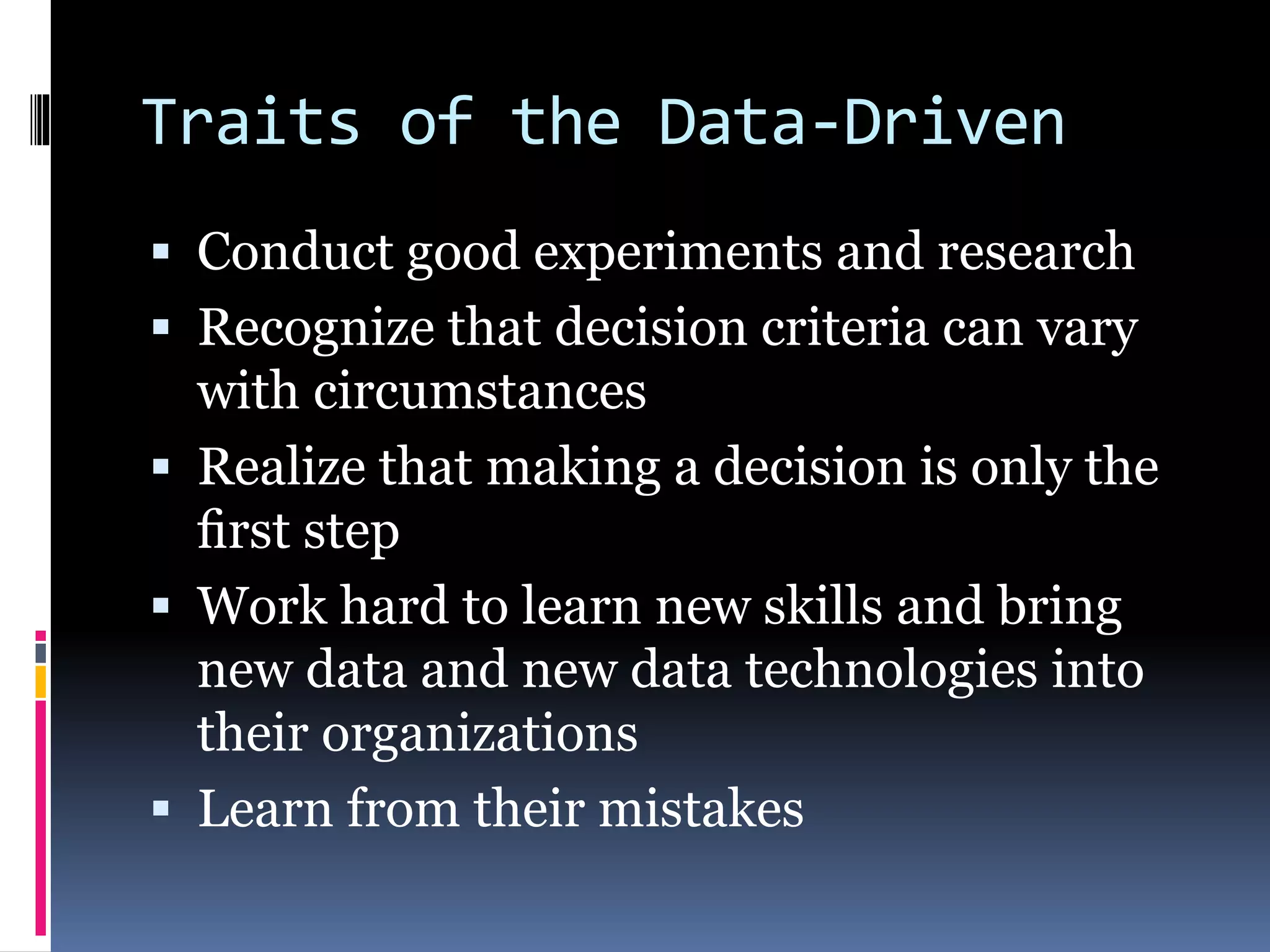 Traits of the Data-Driven
 Conduct good experiments and research
 Recognize that decision criteria can vary
with circumstances
 Realize that making a decision is only the
ﬁrst step
 Work hard to learn new skills and bring
new data and new data technologies into
their organizations
 Learn from their mistakes
 