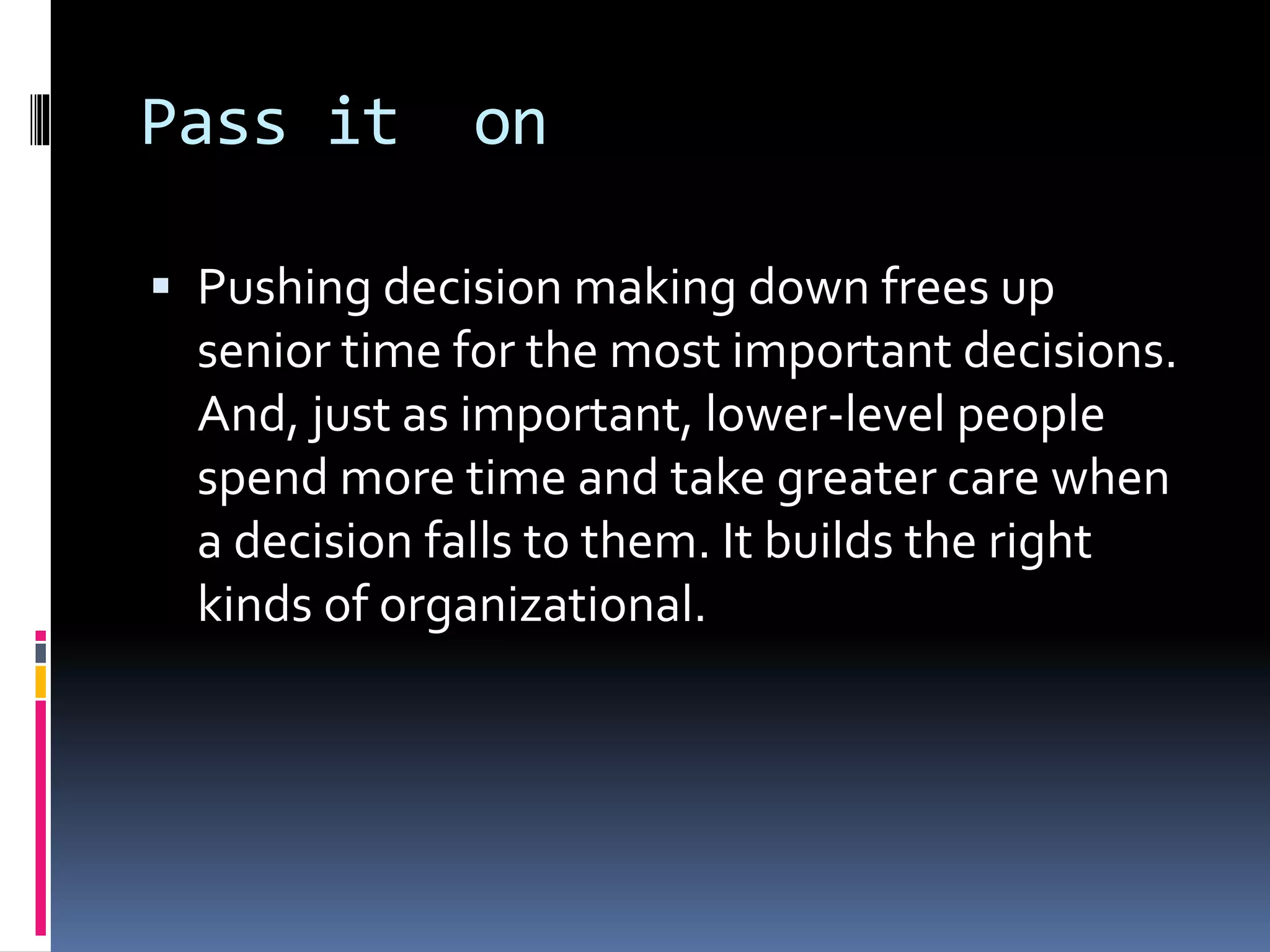 Pass it on
 Pushing decision making down frees up
senior time for the most important decisions.
And, just as important, lower-level people
spend more time and take greater care when
a decision falls to them. It builds the right
kinds of organizational.
 