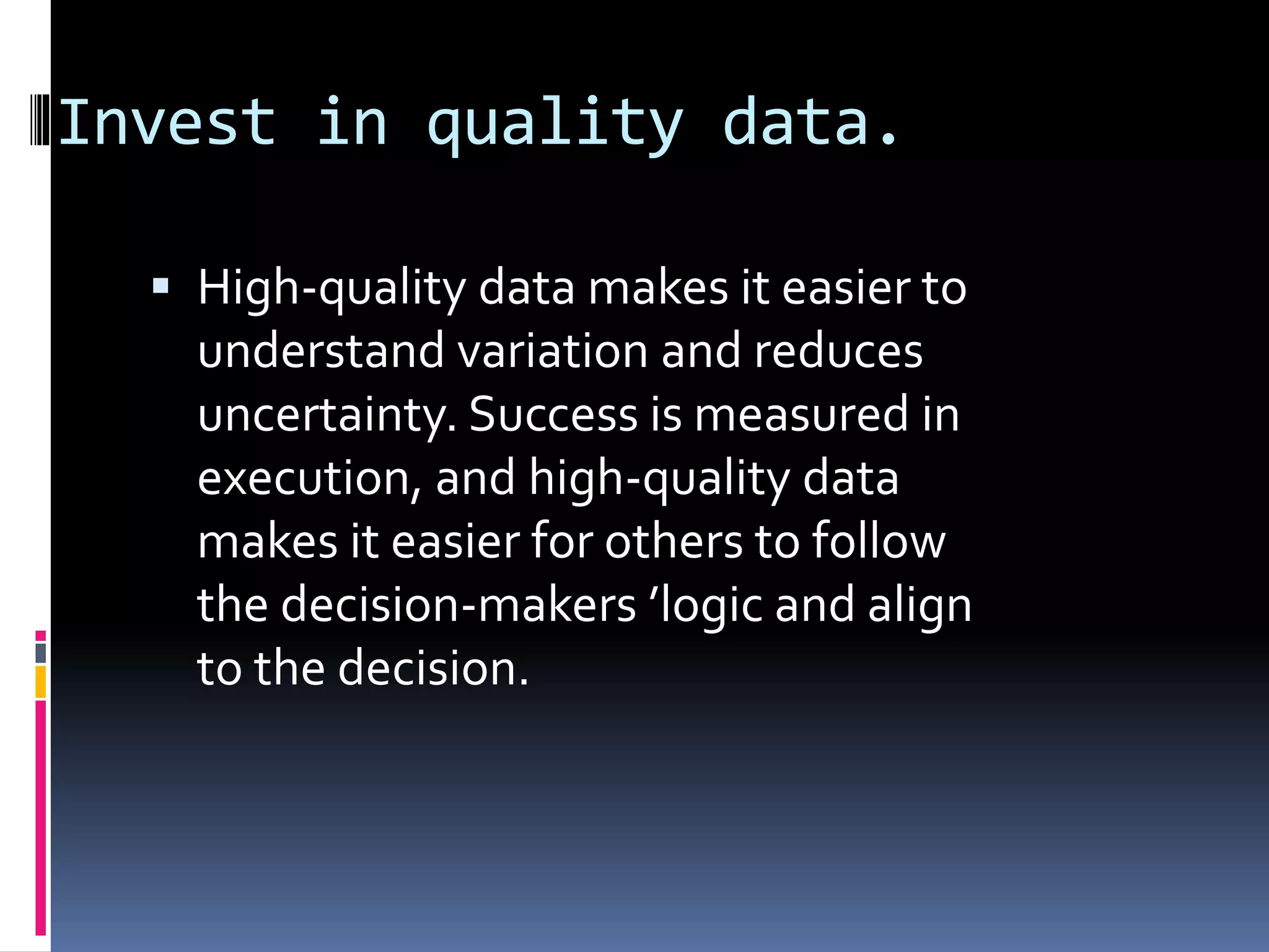 Invest in quality data.
 High-quality data makes it easier to
understand variation and reduces
uncertainty. Success is measured in
execution, and high-quality data
makes it easier for others to follow
the decision-makers ’logic and align
to the decision.
 