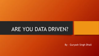 ARE YOU DATA DRIVEN?
By – Guryash Singh Dhall
 