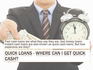 QUICK LOANS - WHERE CAN I GET QUICK
CASH?
Fast cash loans are what they say they are, fast money loans.
Instant cash loans are also known as quick cash loans. But how
expensive are they?
 