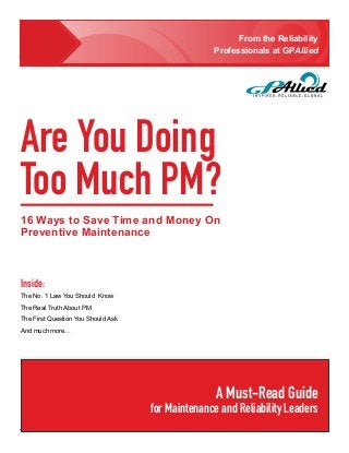 From the Reliability
                                                  Professionals at GPAllied




Are You Doing
Too Much PM?
16 Ways to Save Time and Money On
Preventive Maintenance



Inside:
The No. 1 Law You Should Know
The Real Truth About PM
The First Question You Should Ask
And much more...




                                                   A Must-Read Guide
                                    for Maintenance and Reliability Leaders
                                                                    GPAllied © 2013 • 1
 