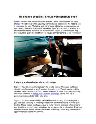 Oil change checklist: Should you schedule one?
When’s the last time you visited our Clermont Toyota service center for an oil
change? If it’s been a while, you may want to take a peek under the hood to see
if you’re due for one. After all, a tank full of clean oil is what keeps your car up
and running no matter how hard it’s working. If you’re unsure as to whether you
should schedule this essential car maintenance, Toyota of Clermont can help.
Check out this quick checklist from our Toyota service techs to see if you’re due!
6 signs you should schedule an oil change
Sign #1: Your oil doesn’t fall between the two tic marks. When you pull the oil
dipstick out of the engine, you’ll see two tic marks on it. The oil level should be
between these two marks – if it’s below the bottom tic mark, then you’re running
low on oil and need to schedule a Clermont oil change before your car’s
performance or parts (or both) take a hit.
Sign #2: You can hear rumbling or knocking noises coming from the engine. If
you hear odd knocking or rumbling noises from inside the engine, it could spell
trouble. These noises can happen due to metal rubbing on metal, which means
you don’t have enough clean oil to keep the engine cool and lubricated. They can
also indicate that all that friction has broken something. Either way, schedule an
appointment at Toyota of Clermont.
 