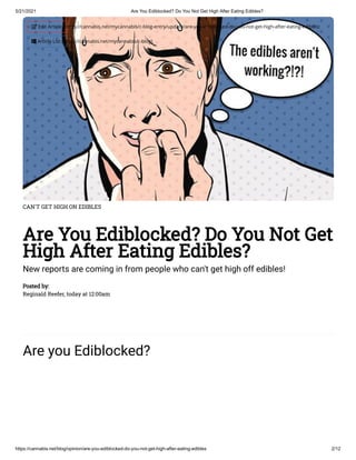 5/21/2021 Are You Ediblocked? Do You Not Get High After Eating Edibles?
https://cannabis.net/blog/opinion/are-you-ediblocked-do-you-not-get-high-after-eating-edibles 2/12
CAN'T GET HIGH ON EDIBLES
Are You Ediblocked? Do You Not Get
High After Eating Edibles?
New reports are coming in from people who can't get high off edibles!
Posted by:
Reginald Reefer, today at 12:00am
Are you Ediblocked?
 Edit Article (https://cannabis.net/mycannabis/c-blog-entry/update/are-you-ediblocked-do-you-not-get-high-after-eating-edibles)
 Article List (https://cannabis.net/mycannabis/c-blog)
 