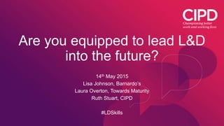 Are you equipped to lead L&D
into the future?
14th May 2015
Lisa Johnson, Barnardo’s
Laura Overton, Towards Maturity
Ruth Stuart, CIPD
#LDSkills
 
