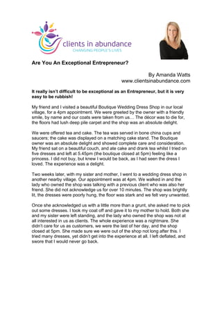  
	
  
Are You An Exceptional Entrepreneur?
By Amanda Watts
www.clientsinabundance.com
It really isn’t difficult to be exceptional as an Entrepreneur, but it is very
easy to be rubbish!
My friend and I visited a beautiful Boutique Wedding Dress Shop in our local
village, for a 4pm appointment. We were greeted by the owner with a friendly
smile, by name and our coats were taken from us… The décor was to die for,
the floors had lush deep pile carpet and the shop was an absolute delight.
We were offered tea and cake. The tea was served in bone china cups and
saucers; the cake was displayed on a matching cake stand. The Boutique
owner was an absolute delight and showed complete care and consideration.
My friend sat on a beautiful couch, and ate cake and drank tea whilst I tried on
five dresses and left at 5.45pm (the boutique closed at 5pm) feeling like a
princess. I did not buy, but knew I would be back, as I had seen the dress I
loved. The experience was a delight.
Two weeks later, with my sister and mother, I went to a wedding dress shop in
another nearby village. Our appointment was at 4pm. We walked in and the
lady who owned the shop was talking with a previous client who was also her
friend. She did not acknowledge us for over 10 minutes. The shop was brightly
lit, the dresses were poorly hung, the floor was stark and we felt very unwanted.
Once she acknowledged us with a little more than a grunt, she asked me to pick
out some dresses. I took my coat off and gave it to my mother to hold. Both she
and my sister were left standing, and the lady who owned the shop was not at
all interested in us as clients. The whole experience was a nightmare. She
didn’t care for us as customers, we were the last of her day, and the shop
closed at 5pm. She made sure we were out of the shop not long after this. I
tried many dresses, yet didn’t get into the experience at all. I left deflated, and
swore that I would never go back.
	
  
 