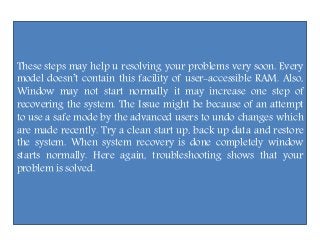 These steps may help u resolving your problems very soon. Every
model doesn’t contain this facility of user-accessible RAM. Also,
Window may not start normally it may increase one step of
recovering the system. The Issue might be because of an attempt
to use a safe mode by the advanced users to undo changes which
are made recently. Try a clean start up, back up data and restore
the system. When system recovery is done completely window
starts normally. Here again, troubleshooting shows that your
problem is solved.
 