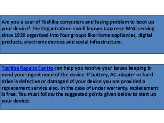 Are you a user of Toshiba computers and facing problem to boot up
your device? The Organization is well known Japanese MNC serving
since 1939 organized into four groups like Home appliances, digital
products, electronic devices and social infrastructure.
Toshiba Repairs Centre can help you resolve your issues keeping in
mind your urgent need of the device. If battery, AC adapter or hard
drive is defective or damaged of your device you are provided a
replacement service also. In the case of under warranty, replacement
is free. You must follow the suggested points given below to start up
your device:
 
