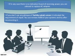 • If in any case there is no indication found of receiving power, you are
advised to replace AC adapter.
• If you don’t see any glimpse of Toshiba splash screen it indicated the
requirement of repair. You can remove RAM of your systems and try after
reconnecting it.
 