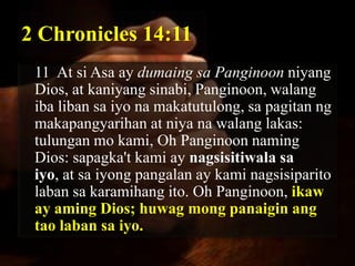 2 Chronicles 14:11
 11 At si Asa ay dumaing sa Panginoon niyang
 Dios, at kaniyang sinabi, Panginoon, walang
 iba liban sa iyo na makatutulong, sa pagitan ng
 makapangyarihan at niya na walang lakas:
 tulungan mo kami, Oh Panginoon naming
 Dios: sapagka't kami ay nagsisitiwala sa
 iyo, at sa iyong pangalan ay kami nagsisiparito
 laban sa karamihang ito. Oh Panginoon, ikaw
 ay aming Dios; huwag mong panaigin ang
 tao laban sa iyo.
 