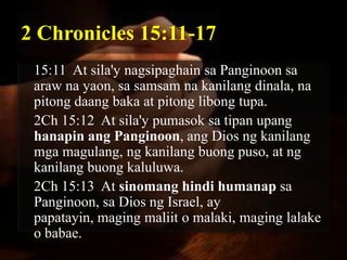 2 Chronicles 15:11-17
 15:11 At sila'y nagsipaghain sa Panginoon sa
 araw na yaon, sa samsam na kanilang dinala, na
 pitong daang baka at pitong libong tupa.
 2Ch 15:12 At sila'y pumasok sa tipan upang
 hanapin ang Panginoon, ang Dios ng kanilang
 mga magulang, ng kanilang buong puso, at ng
 kanilang buong kaluluwa.
 2Ch 15:13 At sinomang hindi humanap sa
 Panginoon, sa Dios ng Israel, ay
 papatayin, maging maliit o malaki, maging lalake
 o babae.
 