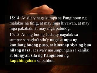 15:14 At sila'y nagsisumpa sa Panginoon ng
malakas na tinig, at may mga hiyawan, at may
mga pakakak, at may mga patunog.
15:15 At ang buong Juda ay nagalak sa
sumpa: sapagka't sila'y nagsisumpa ng
kanilang buong puso, at hinanap siya ng buo
nilang nasa; at siya'y nasumpungan sa kanila:
at binigyan sila ng Panginoon ng
kapahingahan sa palibot.
 