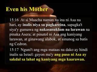 Even his Mother
 15:16 At si Maacha naman na ina ni Asa na
 hari, ay inalis niya sa pagkareina, sapagka't
 siya'y gumawa ng nakasusuklam na larawan na
 pinaka Asera; at pinutol ni Asa ang kaniyang
 larawan, at ginawang alabok, at sinunog sa batis
 ng Cedron.
 15:17 Nguni't ang mga mataas na dako ay hindi
 inalis sa Israel: gayon ma'y ang puso ni Asa ay
 sakdal sa lahat ng kaniyang mga kaarawan.
 