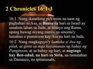 2 Chronicles 16:1-3
 16:1 Nang ikatatlong pu't anim na taon ng
 paghahari ni Asa, si Baasa na hari sa Israel ay
 umahon laban sa Juda, at itinayo ang Rama,
 upang huwag niyang matiis na sinoma'y
 lumabas o pumaroon kay Asa na hari sa Juda.
 16:2 Nang magkagayo'y kumuha si Asa ng
 pilak, at ginto sa mga kayamanan ng bahay ng
 Panginoon, at sa bahay ng hari, at nagsugo
 kay Ben-adad, na hari sa Siria, na tumatahan
 sa Damasco, na ipinasasabi,
 