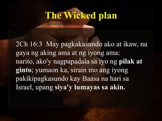 The Wicked plan

2Ch 16:3 May pagkakasundo ako at ikaw, na
gaya ng aking ama at ng iyong ama:
narito, ako'y nagpapadala sa iyo ng pilak at
ginto; yumaon ka, sirain mo ang iyong
pakikipagkasundo kay Baasa na hari sa
Israel, upang siya'y lumayas sa akin.
 