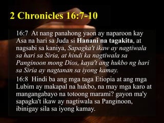 2 Chronicles 16:7-10
 16:7 At nang panahong yaon ay naparoon kay
 Asa na hari sa Juda si Hanani na tagakita, at
 nagsabi sa kaniya, Sapagka't ikaw ay nagtiwala
 sa hari sa Siria, at hindi ka nagtiwala sa
 Panginoon mong Dios, kaya't ang hukbo ng hari
 sa Siria ay nagtanan sa iyong kamay.
 16:8 Hindi ba ang mga taga Etiopia at ang mga
 Lubim ay makapal na hukbo, na may mga karo at
 mangangabayo na totoong marami? gayon ma'y
 sapagka't ikaw ay nagtiwala sa Panginoon,
 ibinigay sila sa iyong kamay.
 