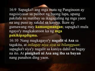 16:9 Sapagka't ang mga mata ng Panginoon ay
nagsisiyasat sa palibot ng buong lupa, upang
pakilala na matibay sa ikagagaling ng mga yaon
na ang puso ay sakdal sa kaniya. Ikaw ay
gumawang may kamangmangan; sapagka't mula
ngayo'y magkakaroon ka ng mga
pakikipagdigma.
16:10 Nang magkagayo'y nagalit si Asa sa
tagakita, at inilagay niya siya sa bilangguan:
sapagka't siya'y nagalit sa kaniya dahil sa bagay
na ito. At pinighati ni Asa ang iba sa bayan
nang panahon ding yaon.
 