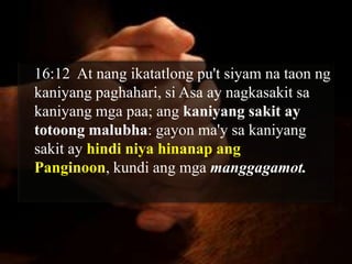 16:12 At nang ikatatlong pu't siyam na taon ng
kaniyang paghahari, si Asa ay nagkasakit sa
kaniyang mga paa; ang kaniyang sakit ay
totoong malubha: gayon ma'y sa kaniyang
sakit ay hindi niya hinanap ang
Panginoon, kundi ang mga manggagamot.
 