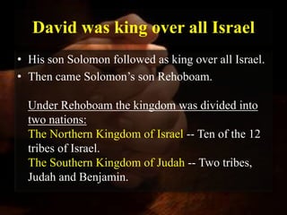 David was king over all Israel
• His son Solomon followed as king over all Israel.
• Then came Solomon’s son Rehoboam.

  Under Rehoboam the kingdom was divided into
  two nations:
  The Northern Kingdom of Israel -- Ten of the 12
  tribes of Israel.
  The Southern Kingdom of Judah -- Two tribes,
  Judah and Benjamin.
 