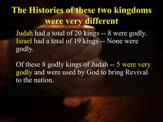 The Histories of these two kingdoms
        were very different
 Judah had a total of 20 kings -- 8 were godly.
 Israel had a total of 19 kings -- None were
 godly.

 Of these 8 godly kings of Judah -- 5 were very
 godly and were used by God to bring Revival
 to the nation.
 
