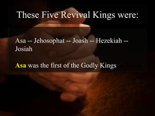 These Five Revival Kings were:

Asa -- Jehosophat -- Joash -- Hezekiah --
Josiah

Asa was the first of the Godly Kings of Judah
 