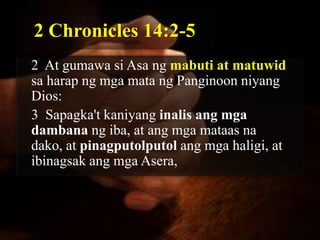 2 Chronicles 14:2-5
2 At gumawa si Asa ng mabuti at matuwid
sa harap ng mga mata ng Panginoon niyang
Dios:
3 Sapagka't kaniyang inalis ang mga
dambana ng iba, at ang mga mataas na
dako, at pinagputolputol ang mga haligi, at
ibinagsak ang mga Asera,
 