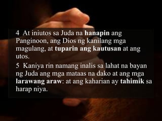 4 At iniutos sa Juda na hanapin ang
Panginoon, ang Dios ng kanilang mga
magulang, at tuparin ang kautusan at ang
utos.
5 Kaniya rin namang inalis sa lahat na bayan
ng Juda ang mga mataas na dako at ang mga
larawang araw: at ang kaharian ay tahimik sa
harap niya.
 