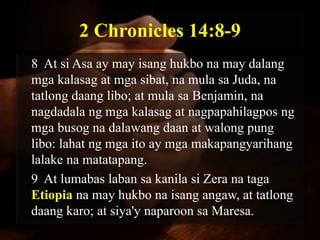 2 Chronicles 14:8-9
8 At si Asa ay may isang hukbo na may dalang
mga kalasag at mga sibat, na mula sa Juda, na
tatlong daang libo; at mula sa Benjamin, na
nagdadala ng mga kalasag at nagpapahilagpos ng
mga busog na dalawang daan at walong pung
libo: lahat ng mga ito ay mga makapangyarihang
lalake na matatapang.
9 At lumabas laban sa kanila si Zera na taga
Etiopia na may hukbo na isang angaw, at tatlong
daang karo; at siya'y naparoon sa Maresa.
 