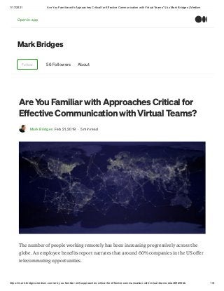1/17/2021 Are You Familiar with Approaches Critical for Effective Communication with Virtual Teams? | by Mark Bridges | Medium
https://mark-bridges.medium.com/are-you-familiar-with-approaches-critical-for-effective-communication-with-virtual-teams-eea469b55bb 1/6
Mark Bridges
Follow 56 Followers About
Are You Familiar with Approaches Critical for
Effective Communication with Virtual Teams?
Mark Bridges Feb 21, 2019 · 5 min read
The number of people working remotely has been increasing progressively across the
globe. An employee benefits report narrates that around 60% companies in the US offer
telecommuting opportunities.
Open in appOpen in app
 