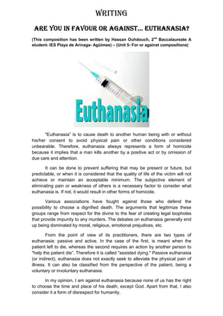 WRITING
                               EUTHANASIA?
 ARE YOU IN FAVOUR OR AGAINST… EUTHANASIA?
(This composition has been written by Hassan Ouhdouch, 2nd Baccalaureate A
student- IES Playa de Arinaga- Agüimes) – (Unit 5- For or against compositions)




       "Euthanasia” is to cause death to another human being with or without
his/her consent to avoid physical pain or other conditions considered
unbearable. Therefore, euthanasia always represents a form of homicide
because it implies that a man kills another by a positive act or by omission of
due care and attention.

       It can be done to prevent suffering that may be present or future, but
predictable, or when it is considered that the quality of life of the victim will not
achieve or maintain an acceptable minimum. The subjective element of
eliminating pain or weakness of others is a necessary factor to consider what
euthanasia is. If not, it would result in other forms of homicide.

       Various associations have fought against those who defend the
possibility to choose a dignified death. The arguments that legitimize these
groups range from respect for the divine to the fear of creating legal loopholes
that provide impunity to any murders. The debates on euthanasia generally end
up being dominated by moral, religious, emotional prejudices, etc.

        From the point of view of its practitioners, there are two types of
euthanasia: passive and active. In the case of the first, is meant when the
patient left to die, whereas the second requires an action by another person to
"help the patient die”. Therefore it is called "assisted dying." Passive euthanasia
(or indirect), euthanasia does not exactly seek to alleviate the physical pain of
illness. It can also be classified from the perspective of the patient, being a
voluntary or involuntary euthanasia.

      In my opinion, I am against euthanasia because none of us has the right
to choose the time and place of his death, except God. Apart from that, I also
consider it a form of disrespect for humanity.
 