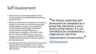 Self Assessment
• Convene your Future Ready Leadership Team
and work together to take the District Leadership
Self-Assessment.
• Ideally you will have one computer connected to a
projector so the team can read and discuss each
question before one person, presumably the
Future Ready Project Manager, submits the
answers online on behalf of the group,
representing the thoughts of the group. Some
districts elect to distribute copies of the self-
assessment prior to the meeting to allow team
members to think through the questions prior to
the team discussion.
• Completing the District Leadership Self-Assessment
typically takes teams between 2 and 2.5 hours
depending on the length of discussion regarding
each question.
“The District Leadership Self-
Assessment be completed by a
group that represents a cross-
section of the district. It is not
intended to be completed by a
single person, but to be
representative of many voices.”
Self Assessment
@danieldowns http://futureready.org/
 