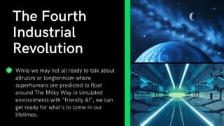 While we may not all ready to talk about
altruism or longtermism where
superhumans are predicted to float
around The Milky Way in simulated
environments with "friendly AI", we can
get ready for what's to come in our
lifetimes.
The Fourth
Industrial
Revolution
 