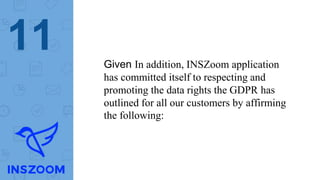 11 Given In addition, INSZoom application
has committed itself to respecting and
promoting the data rights the GDPR has
outlined for all our customers by affirming
the following:
 