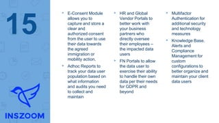 ▸ E-Consent Module
allows you to
capture and store a
clear and
authorized consent
from the user to use
their data towards
the agreed
immigration or
mobility action.
▸ Adhoc Reports to
track your data user
population based on
what information
and audits you need
to collect and
maintain
▸ HR and Global
Vendor Portals to
better work with
your business
partners who
directly oversee
their employees –
the impacted data
users
▸ FN Portals to allow
the data user to
exercise their ability
to handle their own
data per their needs
for GDPR and
beyond
▸ Multifactor
Authentication for
additional security
and technology
measures
▸ Knowledge Base.
Alerts and
Compliance
Management for
custom
configurations to
better organize and
maintain your client
data users
15
 