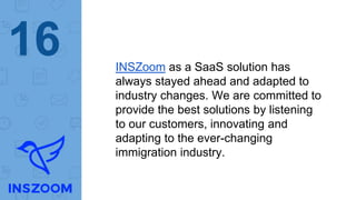 16 INSZoom as a SaaS solution has
always stayed ahead and adapted to
industry changes. We are committed to
provide the best solutions by listening
to our customers, innovating and
adapting to the ever-changing
immigration industry.
 