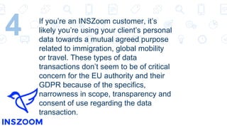 4 If you’re an INSZoom customer, it’s
likely you’re using your client’s personal
data towards a mutual agreed purpose
related to immigration, global mobility
or travel. These types of data
transactions don’t seem to be of critical
concern for the EU authority and their
GDPR because of the specifics,
narrowness in scope, transparency and
consent of use regarding the data
transaction.
 