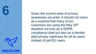 Given the current state of privacy
awareness we enter, it should not come
as a surprise that many of our
customers are using the May 25th
deadline not only as a GDPR
compliance date but also as a blanket
data privacy readiness for all its users
instead of just EU users.
6
 
