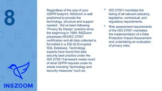 Regardless of the size of your
GDPR footprint, INSZoom is well
positioned to provide the
technology, structure and support
needed. We’ve been following
‘Privacy By Design’ practice since
the beginning in 1999. INSZoom
possesses ISO/IEC 27001
certification and all data collected is
formatted in a 256 bit Encrypted
SQL Database. Technology
experts have found that data
security best practice under the
ISO 27001 framework meets much
of what GDPR requires under its
article including “technology and
security measures” such as:
▸ ISO 27001 mandates the
listing of all relevant statutory,
legislative, contractual, and
regulatory requirements.
▸ Risk assessment requirements
of the ISO 27001 mandates
the implementation of a Data
Protection Impact Assessment
and undertaking an evaluation
of privacy risks.
8
 