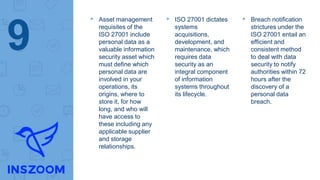 ▸ Asset management
requisites of the
ISO 27001 include
personal data as a
valuable information
security asset which
must define which
personal data are
involved in your
operations, its
origins, where to
store it, for how
long, and who will
have access to
these including any
applicable supplier
and storage
relationships.
▸ ISO 27001 dictates
systems
acquisitions,
development, and
maintenance, which
requires data
security as an
integral component
of information
systems throughout
its lifecycle.
▸ Breach notification
strictures under the
ISO 27001 entail an
efficient and
consistent method
to deal with data
security to notify
authorities within 72
hours after the
discovery of a
personal data
breach.
9
 
