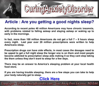 Article : Are you getting a good nights sleep?
According to recent poles 40 million Americans may have chronic insomnia,
with problems related to falling asleep and staying asleep or waking up to
early in the mornings.

In fact, more than 100 million Americans do not get a full 7 – 8 hours sleep
every night. Last year over 26 million prescriptions were written to help
Americans sleep.

Prescription drugs can have side effects, in most cases the dosages need to
be upped to get a full night sleep the longer one is on them and most people
become addicted to prescription sleep aids making it so they cant stop taking
the them unless they don’t want to sleep for a few days.

There may be an answer to America’s sleeping problem at your local health
food store.

If you are having trouble sleeping, there are a few steps you can take to help
your body naturally get to sleep.
                              Click Here
 