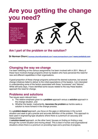 Are you getting"Living Organisation" s
         Part of the the change

you need?
       

 Focusing on your
 approach to
 problems and
 solutions can give
 you better outcomes
 in your change
 initiatives.




Am I part of the problem or the solution?
Dr Norman Chorn | norman.chorn@centstrat.com | www.normanchorn.com | www.centstrat.com




Changing the way we change
I’ve been reﬂecting on the various assignments I’ve been involved with in 2011. Many of
these have involved change programs driven by leaders who have perceived the need for
new and different capabilities in their organisations.

A good proportion of these change programs achieved the desired outcomes, but several
change initiatives failed to deliver to the initial expectations of the leaders. I am interested
in understanding some of the factors associated with these “successes” and “failures”.
While still early days, I have identiﬁed some issues related to the way these leaders
approach the need for change.

Problems and solutions
Two issues seem relevant here:
  a. The relative emphasis given to a problem approach versus a solution approach in
      the change situation, and
  b. Whether the leader, inadvertently, becomes the problem as he/she seeks a
      solution to move forward in the change process.

In a problem-based approach, you focus on the gaps or deﬁciencies in the current
situation and seek to get a precise and accurate deﬁnition of the problem. This approach is
best used in engineering-type situations where there is a premium on accuracy and
measurement.
A solution-based approach, on the other hand, focuses on ﬁnding on ﬁnding a way
through the current situation and moving ahead. This is best in human and organisational
situations where there is a premium on providing hope and a promise of progress.


                                                                                                   1
 