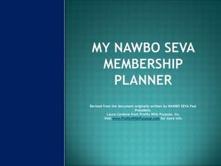 My NAWBO SEVA Membership PlannerRevised from the document originally written by NAWBO SEVA Past President, Laura Cardone from Profits With Purpose, Inc. Visit www.ProfitsWithPurpose.com for more info 