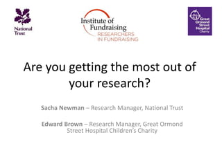 Are you getting the most out of
your research?
Sacha Newman – Research Manager, National Trust
Edward Brown – Research Manager, Great Ormond
Street Hospital Children’s Charity
 