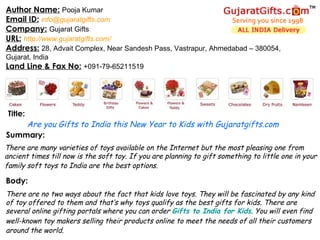 Summary: Author Name:   Pooja Kumar Email ID:   [email_address] Company:   Gujarat Gifts URL:   http://www.gujaratgifts.com/ Address:   28, Advait Complex, Near Sandesh Pass, Vastrapur, Ahmedabad – 380054, Gujarat, India  Land Line & Fax No:   +091-79-65211519 Title: Body: Are you Gifts to India this New Year to Kids with Gujaratgifts.com There are many varieties of toys available on the Internet but the most pleasing one from ancient times till now is the soft toy. If you are planning to gift something to little one in your family soft toys to India are the best options.   There are no two ways about the fact that kids love toys. They will be fascinated by any kind of toy offered to them and that’s why toys qualify as the best gifts for kids. There are several online gifting portals where you can order  Gifts to India for Kids . You will even find well-known toy makers selling their products online to meet the needs of all their customers around the world.   