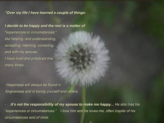 “ Over my life I have learned a couple of things:  I decide to be happy and the rest is a matter of "experiences or circumstances;” like helping, and understanding,  accepting, listening, consoling; and with my spouse, I have lived and practiced this  many times…. Happiness will always be found in forgiveness and in loving yourself and others. - … It’s not the responsibility of my spouse to make me happy...  He also has his  “experiences or circumstances.”  I love him and he loves me, often inspite of his circumstances and of mine. 