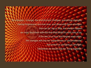“ He changes, I change, the environment changes, everything changes;  Having forgiveness and true love, and observing these changes,  that can be, big or little, but always happen, we must face them with the love that exists in each one of us.  If the two of us love and forgive each other,  the changes will only be “experiences or circumstances”  that enrich us and give us strength.  Otherwise we would only be “living together.” 