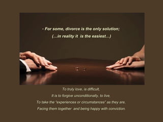 For some, divorce is the only solution;  (…in reality it  is the easiest…) To truly love, is difficult,  It is to forgive unconditionally, to live,  To take the “experiences or circumstances” as they are,  Facing them together  and being happy with conviction. 