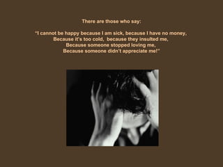 There are those who say: “ I cannot be happy because I am sick, because I have no money,  Because it’s too cold,  because they insulted me,  Because someone stopped loving me,  Because someone didn’t appreciate me!” 