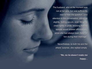 The husband, who at the moment was not at her side, but was sufficiently near to hear the question, paid attention to the conversation, sitting up slightly, feeling secure, even filling his chest lightly in pride, knowing that his spouse would answer affirmatively, since she had always been there for him during their marriage.  Nevertheless, to both his and the others’ surprise, she replied simply    “ No, no he doesn’t make me happy... 