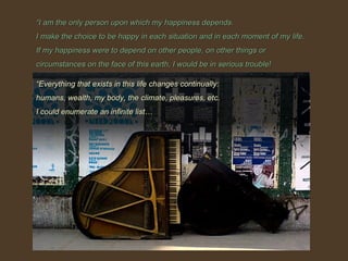 “ I am the only person upon which my happiness depends. I make the choice to be happy in each situation and in each moment of my life. If my happiness were to depend on other people, on other things or circumstances on the face of this earth, I would be in serious trouble! “ Everything that exists in this life changes continually:  humans, wealth, my body, the climate, pleasures, etc. I could enumerate an infinite list… 